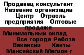 Продавец-консультант › Название организации ­ Центр › Отрасль предприятия ­ Оптовые продажи › Минимальный оклад ­ 20 000 - Все города Работа » Вакансии   . Ханты-Мансийский,Мегион г.